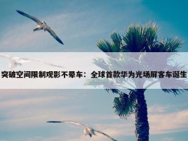 突破空间限制观影不晕车：全球首款华为光场屏客车诞生