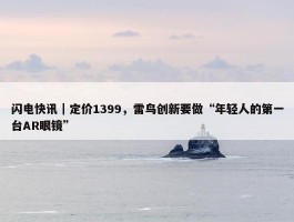 闪电快讯｜定价1399，雷鸟创新要做“年轻人的第一台AR眼镜”