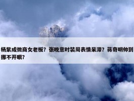 杨紫成微商女老板？张晚意时装周表情呆滞？蒋奇明帅到挪不开眼？