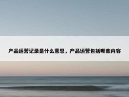 产品运营记录是什么意思，产品运营包括哪些内容