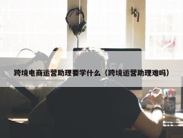 跨境电商运营助理要学什么（跨境运营助理难吗）