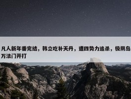 凡人新年番完结，韩立吃补天丹，遭四势力追杀，极阴岛万法门开打