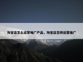 淘宝店怎么运营推广产品，淘宝店怎样运营推广