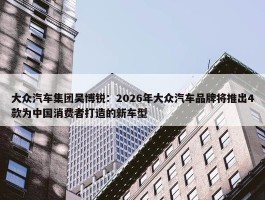 大众汽车集团吴博锐：2026年大众汽车品牌将推出4款为中国消费者打造的新车型