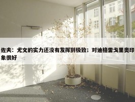 佐夫：尤文的实力还没有发挥到极致；对迪格雷戈里奥印象很好