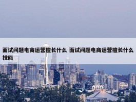 面试问题电商运营擅长什么 面试问题电商运营擅长什么技能