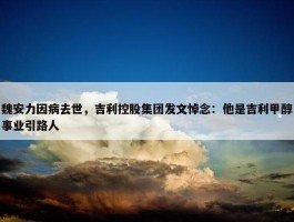 魏安力因病去世，吉利控股集团发文悼念：他是吉利甲醇事业引路人