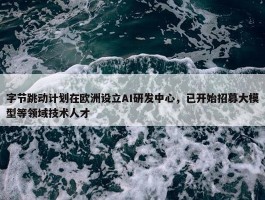 字节跳动计划在欧洲设立AI研发中心，已开始招募大模型等领域技术人才