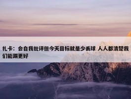 扎卡：会自我批评但今天目标就是少丢球 人人都清楚我们能踢更好