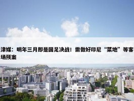 津媒：明年三月即是国足决战！需做好印尼“菜地”等客场预案