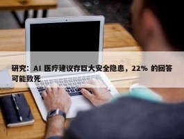 研究：AI 医疗建议存巨大安全隐患，22% 的回答可能致死