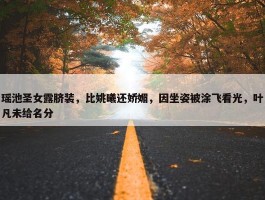 瑶池圣女露脐装，比姚曦还娇媚，因坐姿被涂飞看光，叶凡未给名分