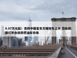 9.97万元起！吉利中国星东方曜双车上市 范峻毅：我们不会放弃燃油车市场