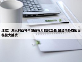 津媒：澳大利亚将中澳战视为救赎之战 国足内外交困面临极大挑战