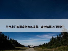 兰州上门安葬宠物怎么收费，宠物殡葬上门服务