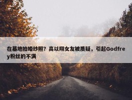 在墓地拍婚纱照？高以翔女友被质疑，引起Godfrey粉丝的不满