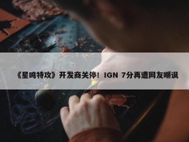 《星鸣特攻》开发商关停！IGN 7分再遭网友嘲讽