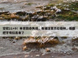 空砍21+9！申京致命失误，有谁注意杰伦格林，他都把字母拉出来了