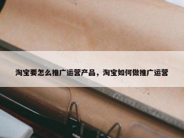 淘宝要怎么推广运营产品，淘宝如何做推广运营