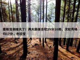 唐斯交易赚大了！两大新援合砍29分10助，次轮秀场均17分，也捡宝