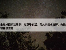 全红婵回家欢乐多！锄草干农活，帮父亲接水洗脚，头戴簪花很漂亮