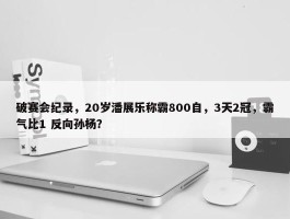 破赛会纪录，20岁潘展乐称霸800自，3天2冠，霸气比1 反向孙杨？