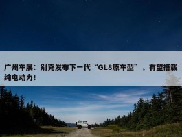 广州车展：别克发布下一代“GL8原车型”，有望搭载纯电动力！