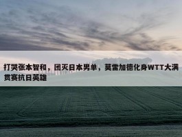 打哭张本智和，团灭日本男单，莫雷加德化身WTT大满贯赛抗日英雄