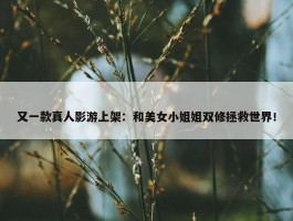 又一款真人影游上架：和美女小姐姐双修拯救世界！