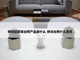 移动运营商全网产品是什么 移动全网什么意思