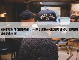 张帅和对手深情拥抱，中网3连胜冲击澳网资格，赛后感谢球迷指挥