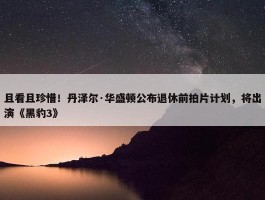 且看且珍惜！丹泽尔·华盛顿公布退休前拍片计划，将出演《黑豹3》