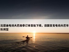 比亚迪电动大巴南非订单首批下线，该国首支电动大巴车队将至