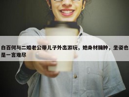 白百何与二婚老公带儿子外出游玩，她身材臃肿，坐姿也是一言难尽