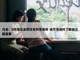 马龙：6枚奥运金牌没有刻意保存 迷茫受挫时了解自己最重要