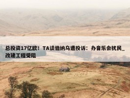 总投资17亿欧！TA谈伯纳乌遭投诉：办音乐会扰民_改建工程受阻