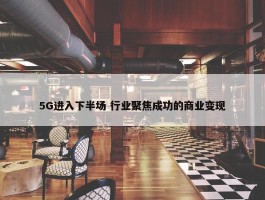 5G进入下半场 行业聚焦成功的商业变现