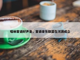 唱响客语好声音，客语音乐联盟在河源成立