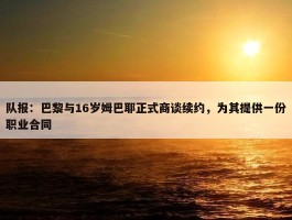 队报：巴黎与16岁姆巴耶正式商谈续约，为其提供一份职业合同