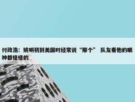 付政浩：姚明初到美国时经常说“那个” 队友看他的眼神都怪怪的