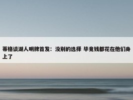 蒂格谈湖人明牌首发：没别的选择 毕竟钱都花在他们身上了