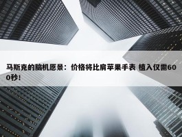 马斯克的脑机愿景：价格将比肩苹果手表 植入仅需600秒！