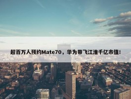 超百万人预约Mate70，华为带飞江淮千亿市值！