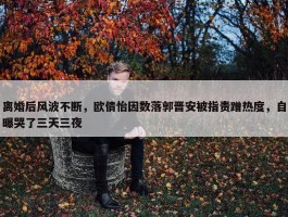 离婚后风波不断，欧倩怡因数落郭晋安被指责蹭热度，自曝哭了三天三夜