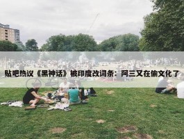 贴吧热议《黑神话》被印度改词条：阿三又在偷文化了