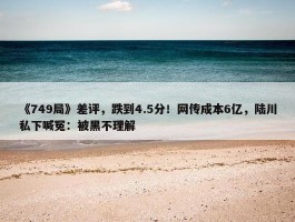 《749局》差评，跌到4.5分！网传成本6亿，陆川私下喊冤：被黑不理解