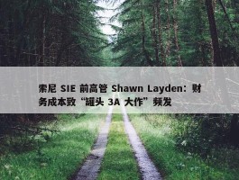 索尼 SIE 前高管 Shawn Layden：财务成本致“罐头 3A 大作”频发