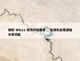 微软 Win11 将为开始菜单 _ 任务栏应用添加分享功能