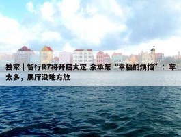 独家｜智行R7将开启大定 余承东“幸福的烦恼”：车太多，展厅没地方放