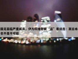 国足面临严重减员，伊万科维奇被“逼”着说出：赢日本也不是不可能